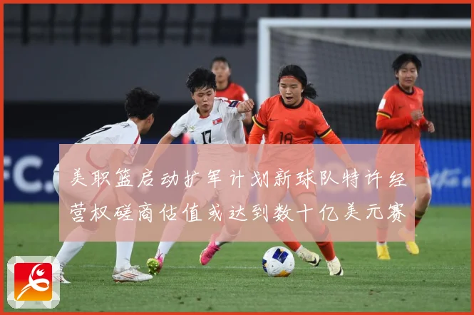 美职篮启动扩军计划新球队特许经营权磋商估值或达到数十亿美元赛场复盘-深度解析