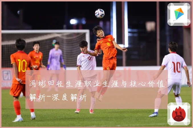 冯彬田径生涯职业生涯与核心价值解析-深度解析