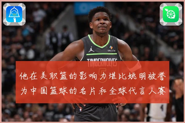 他在美职篮的影响力堪比姚明被誉为中国篮球的名片和全球代言人赛场复盘-深度解析